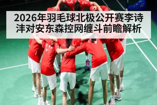 2026年羽毛球北极公开赛李诗沣对安东森控网缠斗前瞻解析
