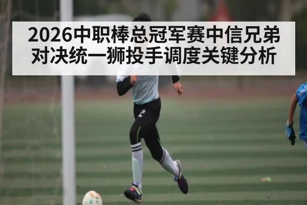 2026中职棒总冠军赛中信兄弟对决统一狮投手调度关键分析