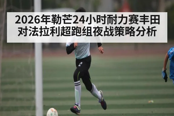 2026年勒芒24小时耐力赛丰田对法拉利超跑组夜战策略分析