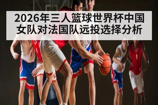 2026年三人篮球世界杯中国女队对法国队远投选择分析
